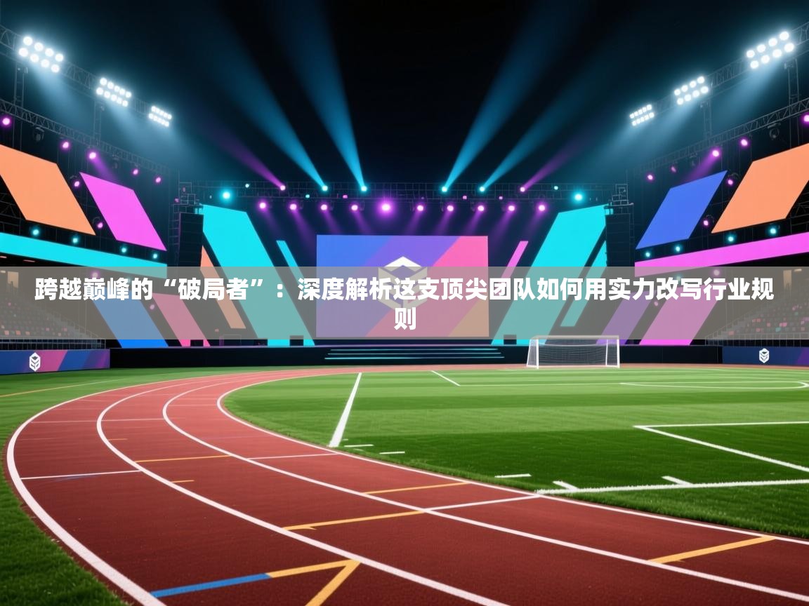 跨越巅峰的“破局者”:深度解析这支顶尖团队如何用实力改写行业规则