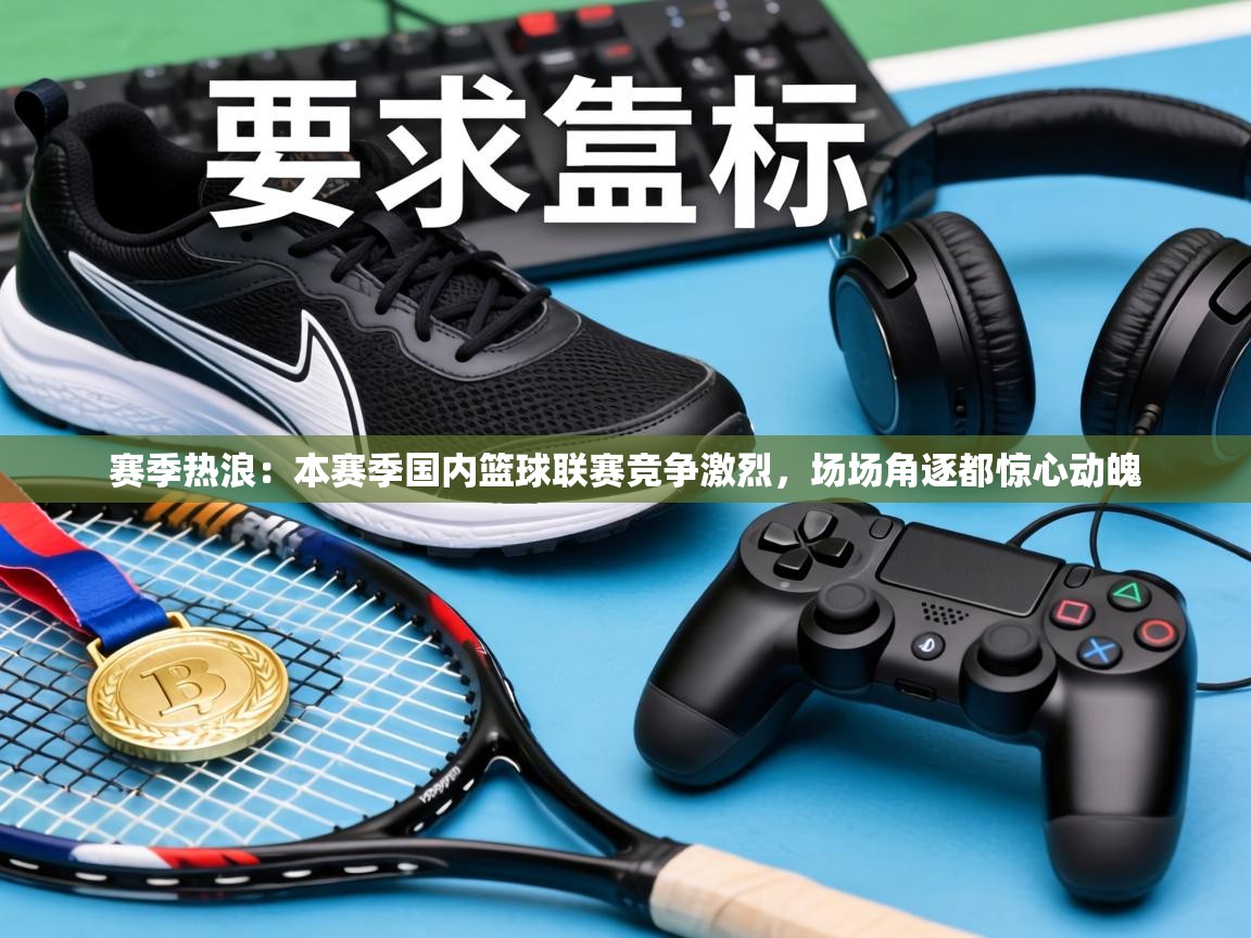赛季热浪：本赛季国内篮球联赛竞争激烈，场场角逐都惊心动魄